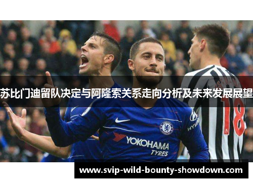 苏比门迪留队决定与阿隆索关系走向分析及未来发展展望