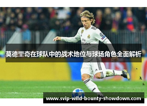 莫德里奇在球队中的战术地位与球场角色全面解析 莫德里奇在球队中的战术地位与球场角色全面解析