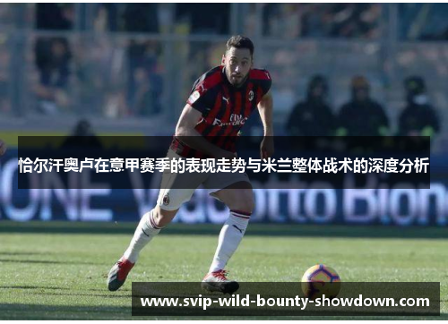 恰尔汗奥卢在意甲赛季的表现走势与米兰整体战术的深度分析