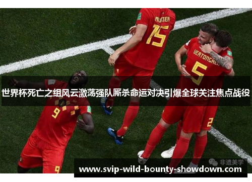 世界杯死亡之组风云激荡强队厮杀命运对决引爆全球关注焦点战役