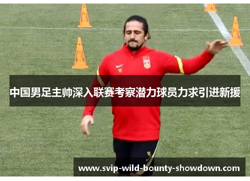 中国男足主帅深入联赛考察潜力球员力求引进新援