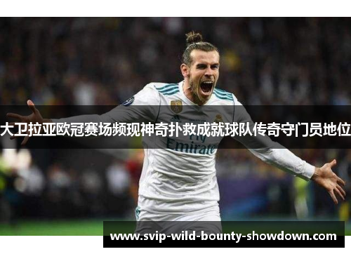 大卫拉亚欧冠赛场频现神奇扑救成就球队传奇守门员地位