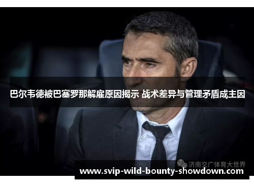 巴尔韦德被巴塞罗那解雇原因揭示 战术差异与管理矛盾成主因