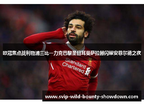 欧冠焦点战利物浦三比一力克巴黎圣日耳曼萨拉赫闪耀安菲尔德之夜
