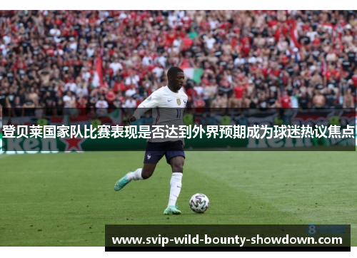 登贝莱国家队比赛表现是否达到外界预期成为球迷热议焦点