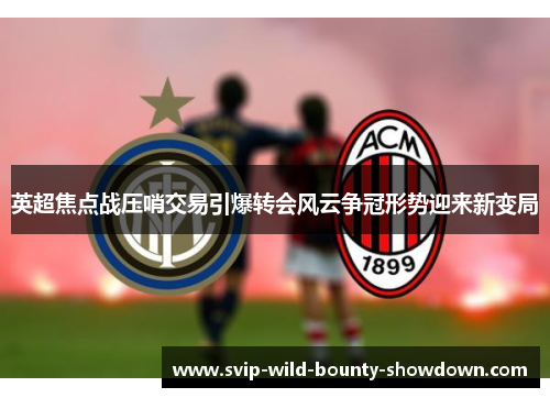 英超焦点战压哨交易引爆转会风云争冠形势迎来新变局