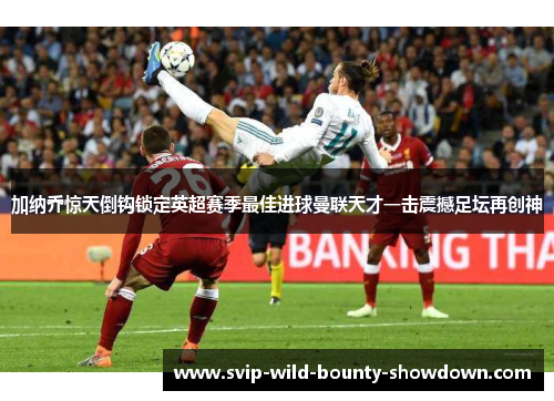 加纳乔惊天倒钩锁定英超赛季最佳进球曼联天才一击震撼足坛再创神