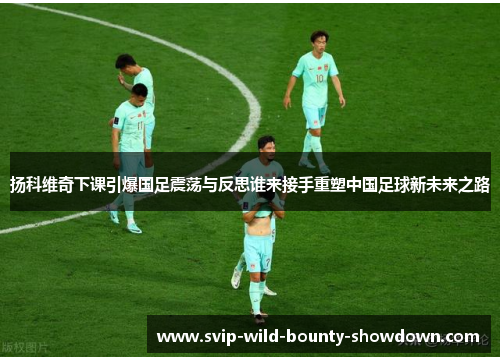 扬科维奇下课引爆国足震荡与反思谁来接手重塑中国足球新未来之路
