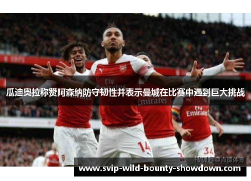 瓜迪奥拉称赞阿森纳防守韧性并表示曼城在比赛中遇到巨大挑战