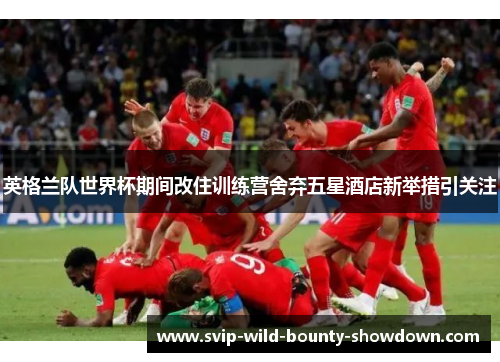 英格兰队世界杯期间改住训练营舍弃五星酒店新举措引关注