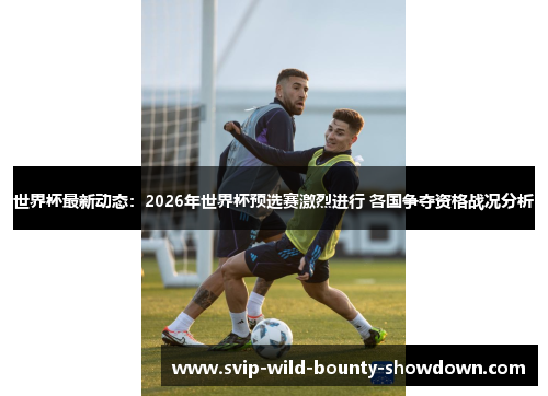 世界杯最新动态：2026年世界杯预选赛激烈进行 各国争夺资格战况分析