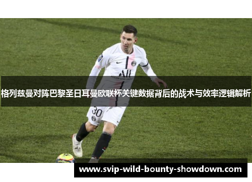 格列兹曼对阵巴黎圣日耳曼欧联杯关键数据背后的战术与效率逻辑解析 格列兹曼对阵巴黎圣日耳曼欧联杯关键数据背后的战术与效率逻辑解析