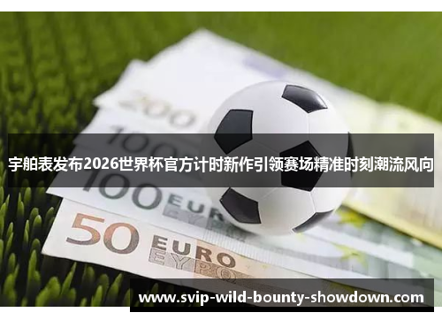宇舶表发布2026世界杯官方计时新作引领赛场精准时刻潮流风向 宇舶表发布2026世界杯官方计时新作引领赛场精准时刻潮流风向