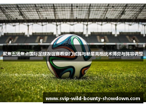 聚焦五场焦点国际足球友谊赛看豪门试阵与新星亮相战术博弈与阵容调整 聚焦五场焦点国际足球友谊赛看豪门试阵与新星亮相战术博弈与阵容调整